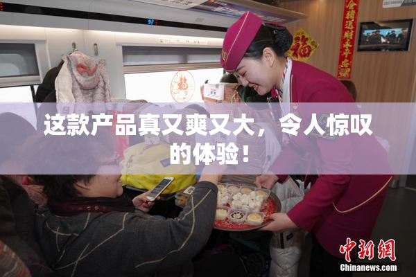 这款产品真又爽又大，令人惊叹的体验！