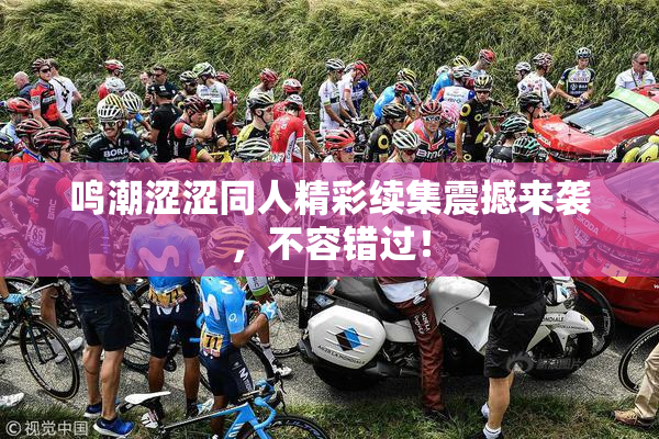 鸣潮涩涩同人精彩续集震撼来袭，不容错过！