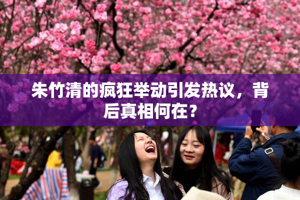 朱竹清的疯狂举动引发热议，背后真相何在？