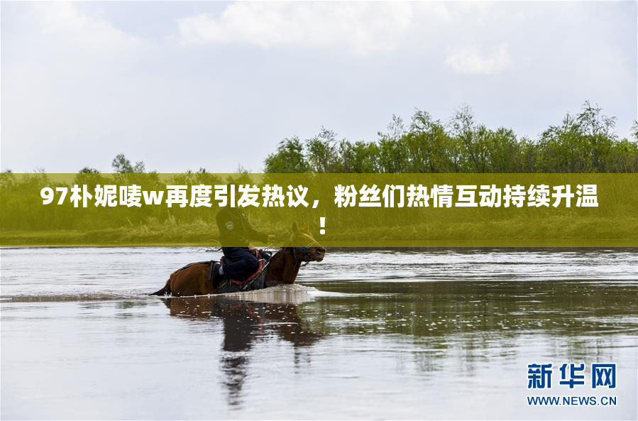 97朴妮唛w再度引发热议，粉丝们热情互动持续升温！