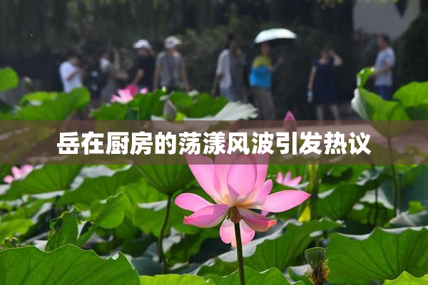 岳在厨房的荡漾风波引发热议