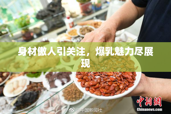 身材傲人引关注，爆乳魅力尽展现