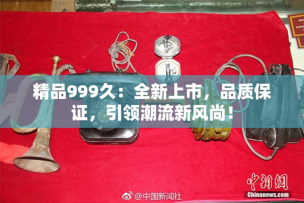 精品999久：全新上市，品质保证，引领潮流新风尚！