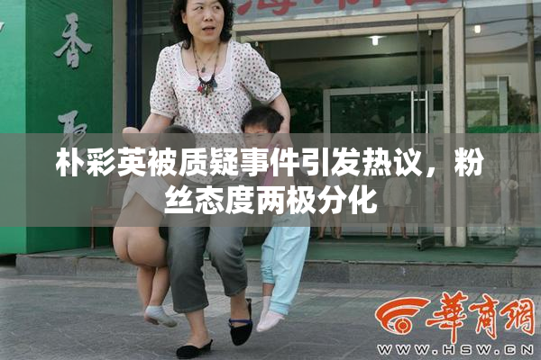 朴彩英被质疑事件引发热议，粉丝态度两极分化