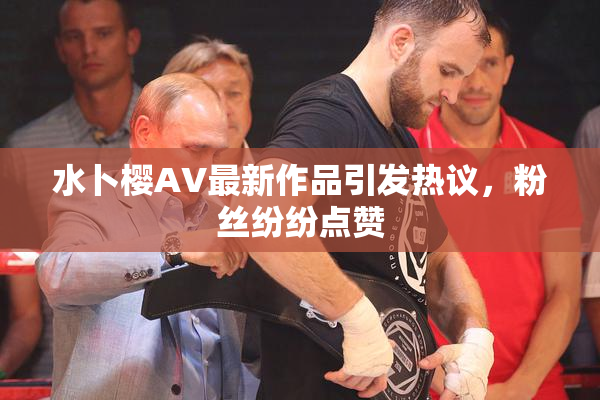 水卜樱AV最新作品引发热议，粉丝纷纷点赞