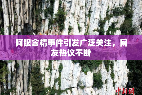 阿银含精事件引发广泛关注，网友热议不断