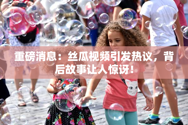 重磅消息：丝瓜视频引发热议，背后故事让人惊讶！