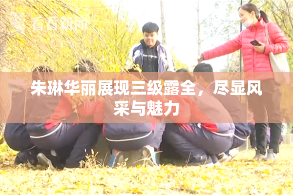 朱琳华丽展现三级露全，尽显风采与魅力