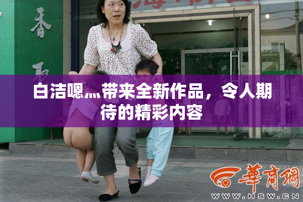白洁嗯灬带来全新作品，令人期待的精彩内容