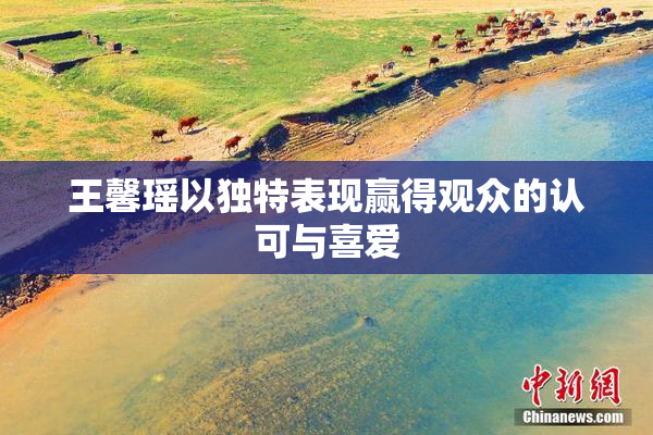 王馨瑶以独特表现赢得观众的认可与喜爱