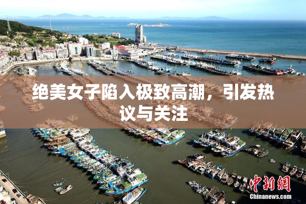 绝美女子陷入极致高潮，引发热议与关注
