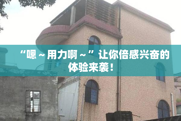 “嗯～用力啊～”让你倍感兴奋的体验来袭！