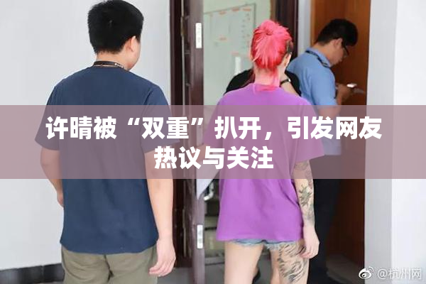 许晴被“双重”扒开，引发网友热议与关注
