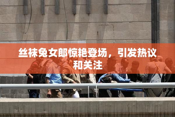 丝袜兔女郎惊艳登场，引发热议和关注