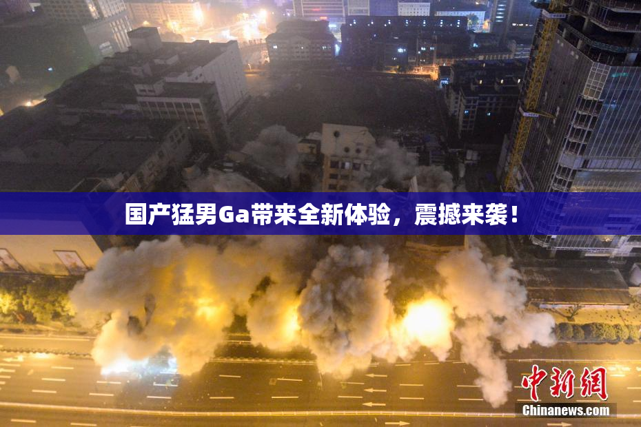 国产猛男Ga带来全新体验，震撼来袭！