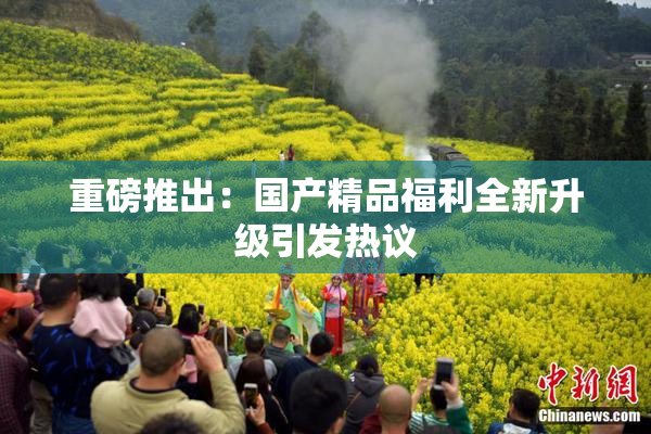 重磅推出：国产精品福利全新升级引发热议