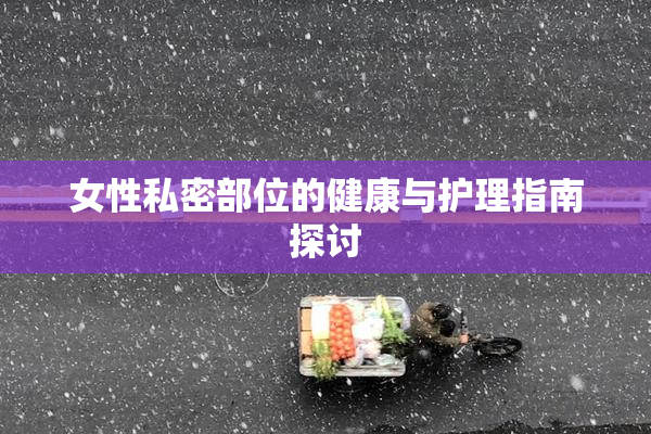 女性私密部位的健康与护理指南探讨