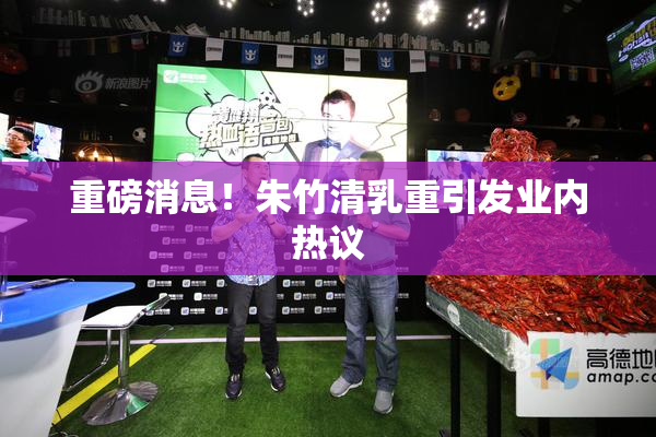 重磅消息！朱竹清乳重引发业内热议