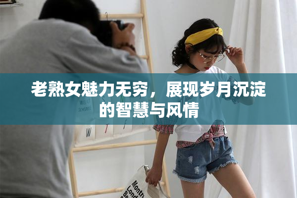 老熟女魅力无穷，展现岁月沉淀的智慧与风情