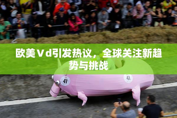 欧美Ⅴd引发热议，全球关注新趋势与挑战