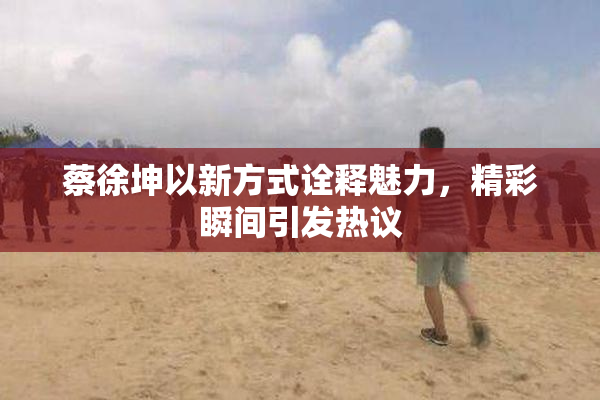 蔡徐坤以新方式诠释魅力，精彩瞬间引发热议