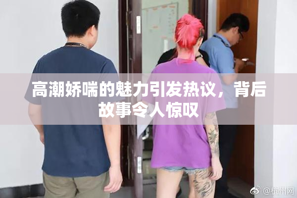 高潮娇喘的魅力引发热议，背后故事令人惊叹