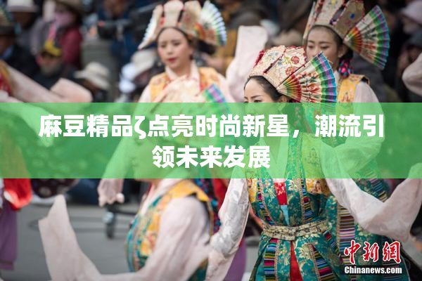 麻豆精品ζ点亮时尚新星，潮流引领未来发展