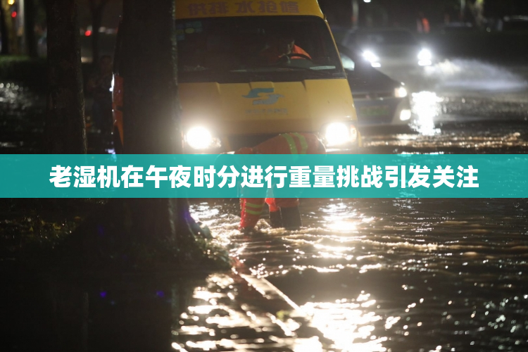 老湿机在午夜时分进行重量挑战引发关注