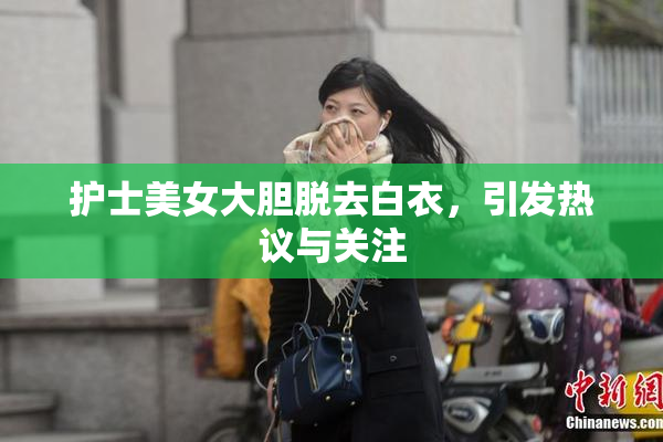 护士美女大胆脱去白衣，引发热议与关注