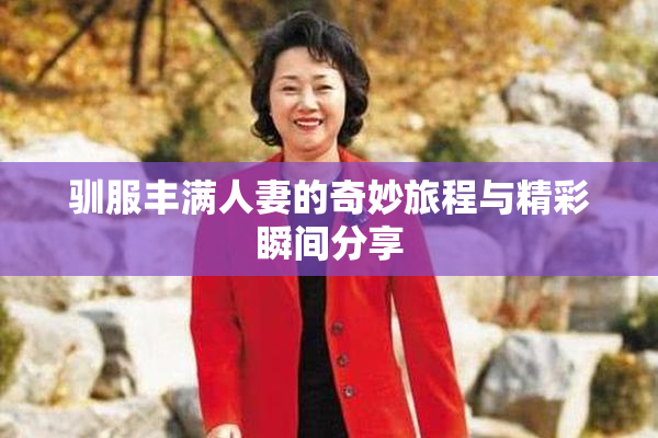 驯服丰满人妻的奇妙旅程与精彩瞬间分享