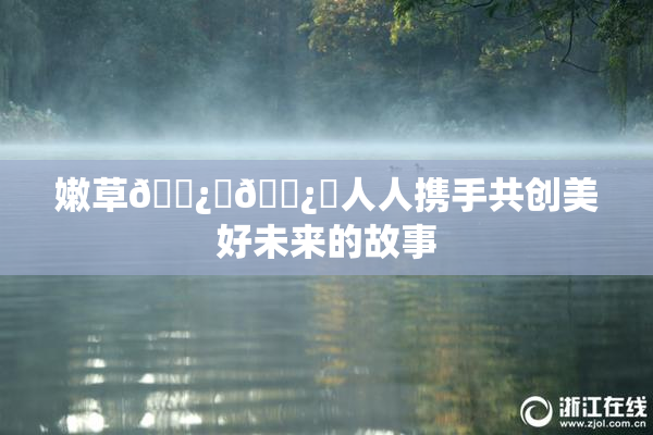 嫩草🌿‌🌿‌人人携手共创美好未来的故事