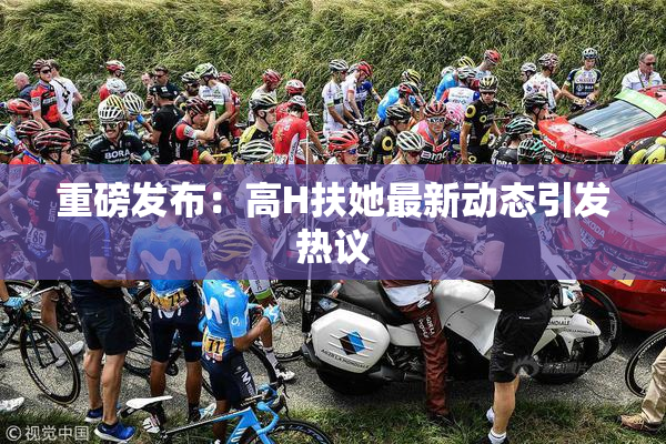 重磅发布：高H扶她最新动态引发热议
