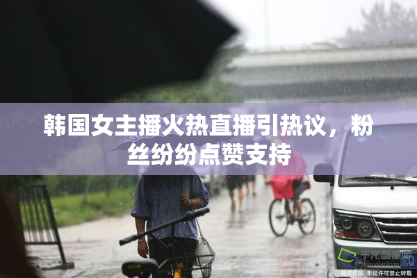 韩国女主播火热直播引热议，粉丝纷纷点赞支持