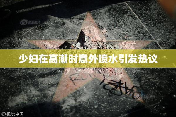 少妇在高潮时意外喷水引发热议