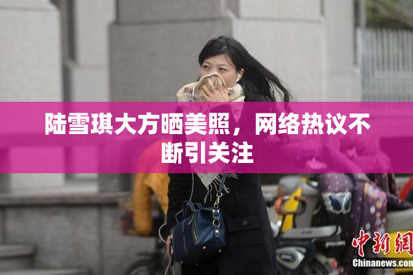 陆雪琪大方晒美照，网络热议不断引关注