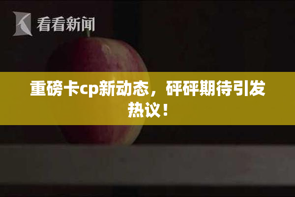 重磅卡cp新动态，砰砰期待引发热议！