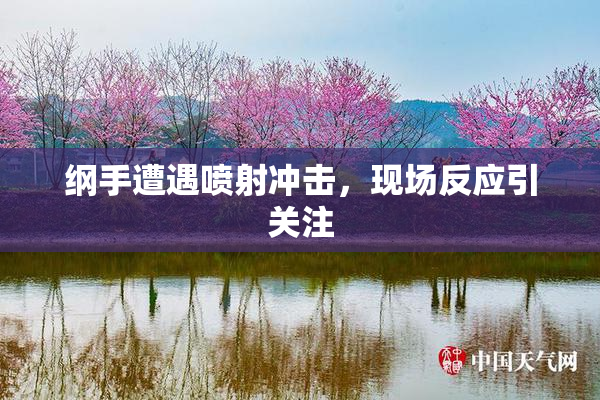 纲手遭遇喷射冲击，现场反应引关注