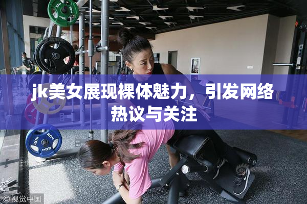 jk美女展现裸体魅力，引发网络热议与关注