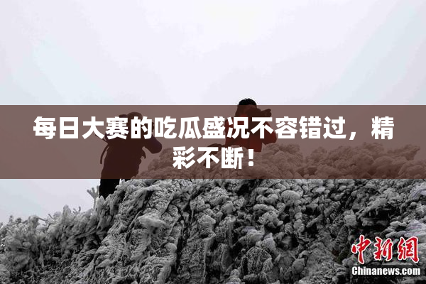 每日大赛的吃瓜盛况不容错过，精彩不断！