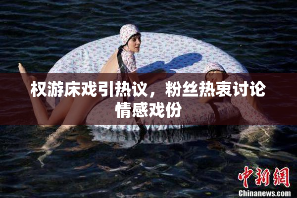 权游床戏引热议，粉丝热衷讨论情感戏份
