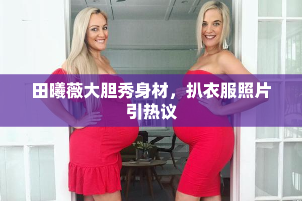 田曦薇大胆秀身材，扒衣服照片引热议