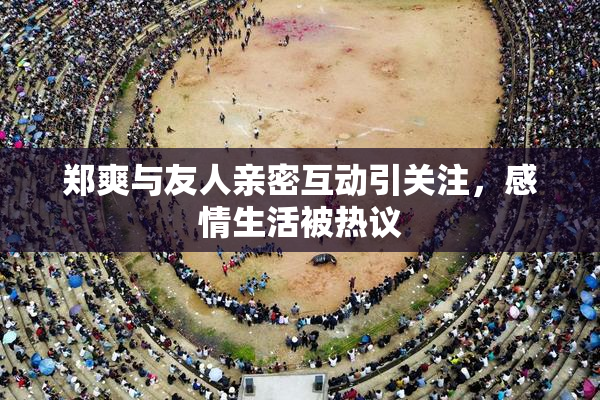 郑爽与友人亲密互动引关注，感情生活被热议