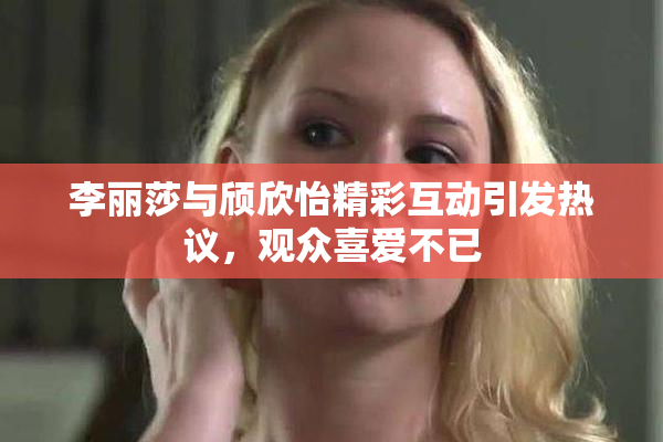李丽莎与颀欣怡精彩互动引发热议，观众喜爱不已