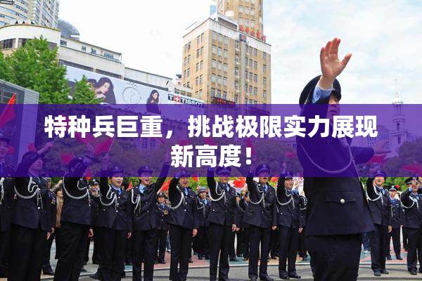 特种兵巨重，挑战极限实力展现新高度！
