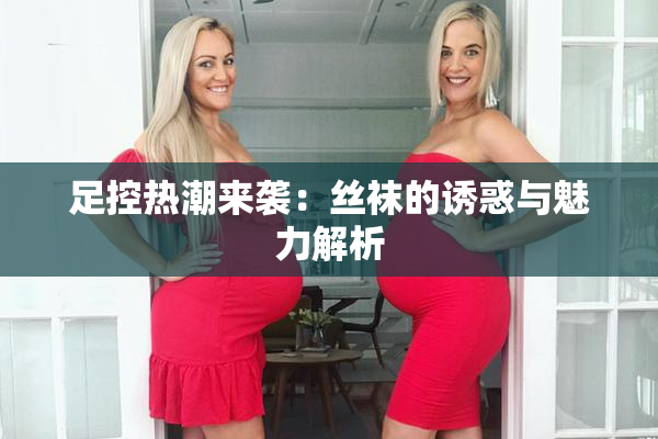 足控热潮来袭：丝袜的诱惑与魅力解析