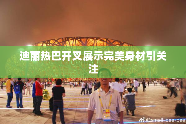 迪丽热巴开叉展示完美身材引关注