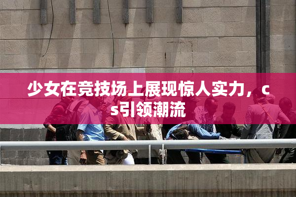 少女在竞技场上展现惊人实力，cs引领潮流