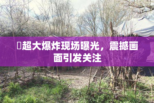 巜超大爆炸现场曝光，震撼画面引发关注