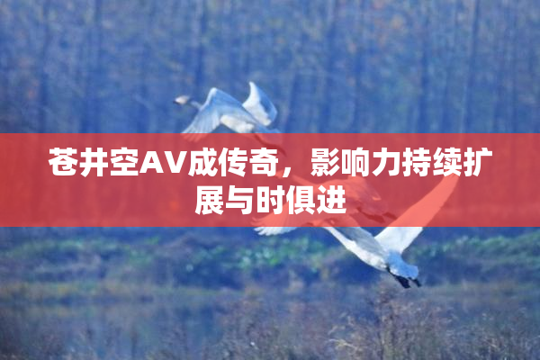 苍井空AV成传奇，影响力持续扩展与时俱进