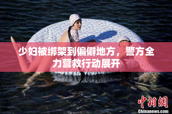 少妇被绑架到偏僻地方，警方全力营救行动展开